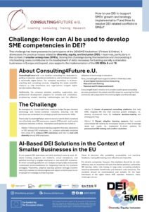 By leveraging AI, Consulting4Future seeks to bridge the gap between technology and human-centered inclusivity, ensuring that DEI principles are embedded into strategic growth frameworks for SMEs. That is why Consulting4Future aims to explore how AI-driven solutions can effectively raise DEI awareness, support SME growth, and resolve workplace diversity conflicts. Hackathon participants are invited to: (Option 1) Develop AI-based training programs that raise awareness on DEI among SME employees, i.e., propose actionable solutions that utilize AI to enhance DEI awareness and help to deal with diversity among SME employees. (Option 2) Create AI-powered consulting platforms that help SMEs integrate DEI into their business growth strategies, i.e., develop AI-powered tools for inclusive decision-making and strategy planning. (Option 3) Design adaptive learning systems that provide personalized DEI training for employees based on their knowledge levels and needs, i.e., implement AI-driven systems for personalized DEI training and conflict resolution.