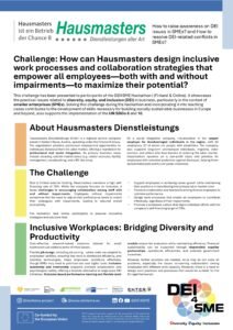 Due to limited external funding, Hausmasters maintains a high self-financing rate of 70%. While the company focuses on inclusion, it faces challenges in encouraging collaboration among staff with and without impairments. Employees without impairments sometimes feel the need to adjust their performance levels to match their colleagues with impairments, leading to reduced overall productivity. The hackathon task invites participants to propose innovative strategies and solutions that: Support employees in achieving career growth while maintaining their positions or transitioning into primary labor market roles. Forward collaboration and teamwork among diverse employees to optimize performance. Design work processes that enable all employees to contribute effectively, regardless of their impairments. Promote a workplace culture that aligns individual efforts with the company’s self-financing target of 70%.